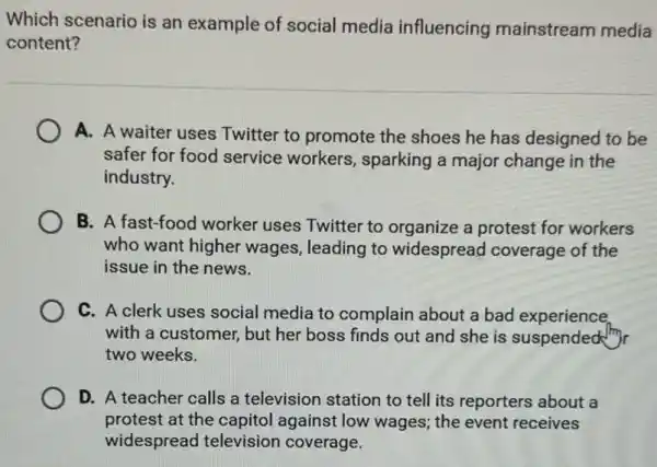 Which scenario is an example of social media influencing mainstream media
content?
A. A waiter uses Twitter to promote the shoes he has designed to be
safer for food service workers, sparking a major change in the
industry.
B. A fast-food worker uses Twitter to organize a protest for workers
who want higher wages, leading to widespread coverage of the
issue in the news.
C. A clerk uses social media to complain about a bad experience.
with a customer, but her boss finds out and she is suspended my
two weeks.
D. A teacher calls a television station to tell its reporters about a
protest at the capitol against low wages; the event receives
widespread television coverage.