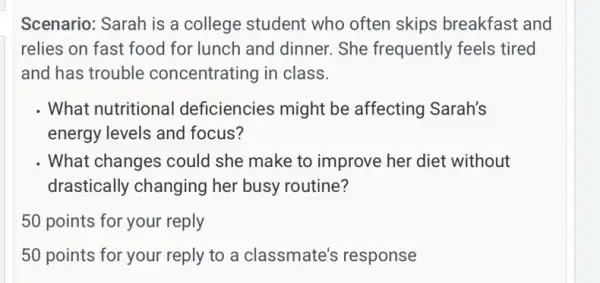 Scenario: Sarah is a college student who often skips breakfast and
relies on fast food for lunch and dinner.She frequently feels tired
and has trouble concentrating in class.
. What nutritional deficiencies might be affecting Sarah's
energy levels and focus?
What changes could she make to improve her diet without
drastically changing her busy routine?
50 points for your reply
50 points for your reply to a classmate's response