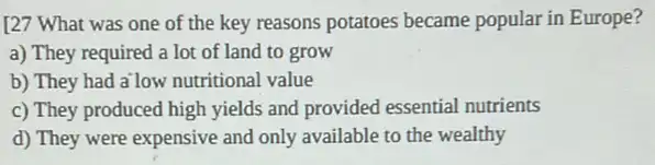 school of the key reasons potatoes became popular in Europe?
a) They required a lot of land to grow
b) They had a'low nutritional value
c) They produced high yields and provided essential nutrients
d) They were expensive and only available to the wealthy