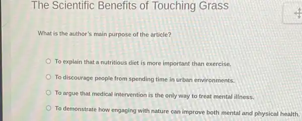 The Scientific Benefits of Touching Grass
What is the author's main purpose of the article?
To explain that a nutritious diet is more important than exercise.
To discourage people from spending time in urban environments.
To argue that medical intervention is the only way to treat mental illness.
To demonstrate how engaging with nature can improve both mental and physical health.