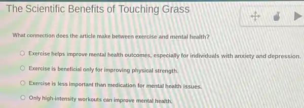 The Scientific Benefits of Touching Grass
What connection does the article make between exercise and mental health?
Exercise helps improve mental health outcomes, especially for individuals with anxiety and depression.
Exercise is beneficial only for improving physical strength
Exercise is less important than medication for mental health issues.
Only high-intensity workouts can improve mental health.