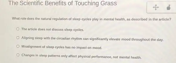 The Scientific Benefits of Touching Grass
What role does the natural regulation of sleep cycles play in mental health, as described in the article?
The article does not discuss sleep cycles.
Aligning sleep with the circadian rhythm can significantly elevate mood throughout the day.
Misalignment of sleep cycles has no impact on mood.
Changes in sleep patterns only affect physical performance not mental health.