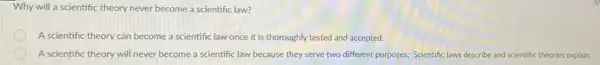 Why will a scientific theory never become a scientific law?
D A scientific theory can become a scientific law once it is thoroughly tested and accepted.
A scientific theory will never become a scientific law because they serve two different purposes; Scientific laws describe and scientific theories explain.