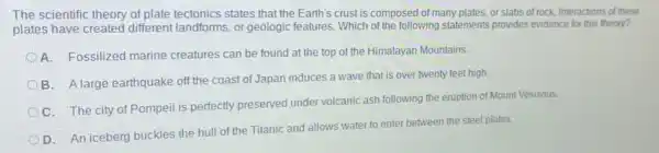 The scientific theory of plate tectonics states that the Earth's crust is composed of many plates.or slabs of rock, Interactions of these
plates have created different landforms, or geologic features. Which of the following statements provides evidence for this theory?
A. Fossilized marine creatures can be found at the top of the Himalayan Mountains.
B. A large earthquake off the coast of Japan induces a wave that is over twenty feet high.
C. The city of Pompeii is perfectly preserved under volcanic ash following the eruption of Mount Vesuvius.
D. An iceberg buckles the hull of the Titanic and allows water to enter between the steel plates.