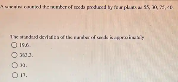 A scientist counted the number of seeds produced by four plants as 55,30,75,40.
The standard deviation of the number of seeds is approximately
19.6.
383.3 .
30.
17.