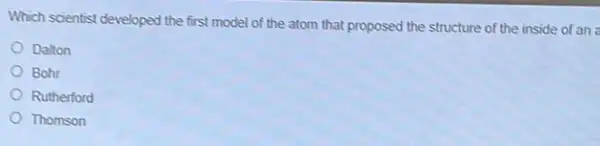 Which scientist developed the first model of the atom that proposed the structure of the inside of an
Dalton
Bohr
Rutherford
Thomson