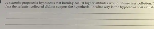 A scientist proposed a hypothesis that burning coal at higher altitudes would release less pollution. ?
data the scientist collected did not support the hypothesis. In what way is the hypothesis still valuab
__