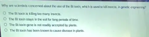 Why are scientists concerned about the use of the Bl toxin, which is used to kill Insects, in genetic engineering?
The Bt taxin is killing too many insects.
The Bt loxin stays in the soil for long periods of time.
The Bt toxin gene is not readily accepted by plants.
The Bt taxin has been known to cause disease in plants.