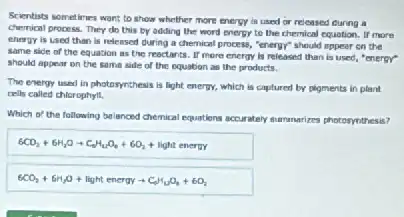 Scientists sometimes want to show whether more energy is used or released during a
chemical process. They do this by adding the word energy to the chemical equotion. If more
energy is used than is released during a chemical process, "energy" should appear on the
same side of the equation as the reactants. If more energy is released than is used, "energY"
should appear on the same side of the equation as the products.
The energy used in photosynthesis is light energy.which is captured by pigments in plant
cells called chlorophyll,
Which of the following belanced chemical equations accurately summarizes photosynthesis?
6CO_(2)+6H_(2)Oarrow C_(18)H_(12)O_(6)+6O_(2)+light ene
6CO_(2)+6H_(2)O+lightenergyarrow C_(4)H_(12)O_(6)+6O_{2