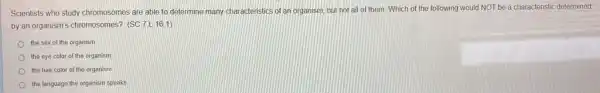 Scientists who study chromosomes are able to determine many characteristics of an organism, but not all of them. Which of the following would NOT be a characteristic determined
by an organism's chromosomes?csc 7.L(16.1)
the sex of the organism
the eye color of the organism
the hair color of the organism
the language the organism speaks