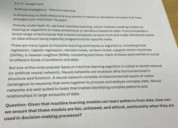 S.C.R. Assignment
Artificial Intelligence - Machine learning
A simple way to think about Al is as a series of nested or derivative concepts that have
emerged over more than 70 years:
Directly underneath Al, we have machine learning, which involves creating models by
training an algorithm to make predictions or decisions based on data. It encompasses a
broad range of techniques that enable computers to learn from and make inferences based
on data without being explicitly programmed for specific tasks.
There are many types of machine learning techniques or algorithms, including linear
regression, logistic regression ,decision trees, random forest,support vector machines
(SVMs), k-nearest neighbor (KNN), clustering and more Each of these approaches is suited
to different kinds of problems and data.
But one of the most popular types of machine learning algorithm is called a neural network
(or artificial neural network)Neural networks are modeled after the human brain's
structure and function. A neural network consists of interconnected layers of nodes
(analogous to neurons) that work together to process and analyze complex data . Neural
networks are well suited to tasks that involve identifying complex patterns and
relationships in large amounts of data.
Question- Given that machine learning models can learn patterns from data, how can
we ensure that these models are fair, unbiased , and ethical, particularly when they are
used in decision-making processes?