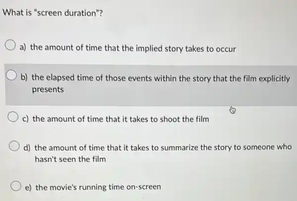 What is "screen duration"?
a) the amount of time that the implied story takes to occur
b) the elapsed time of those events within the story that the film explicitly
presents
c) the amount of time that it takes to shoot the film
d) the amount of time that it takes to summarize the story to someone who
hasn't seen the film
e) the movie's running time on-screen