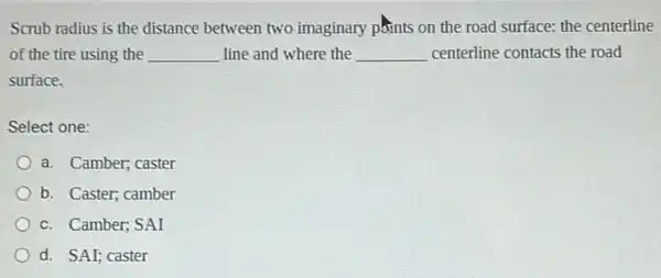 Scrub radius is the distance between two imaginary pfints on the road surface: the centerline
of the tire using the __ line and where the __ centerline contacts the road
surface.
Select one:
a. Camber; caster
b. Caster; camber
c. Camber; SAI
d. SAI; caster