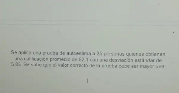 Se aplica una prueba de autoestima a 25 personas quienes obtienen
una calificación promedio de 62.1 con una desviación estándar de
5.83. Se sabe que el valor correcto de la prueba debe ser mayor a 60