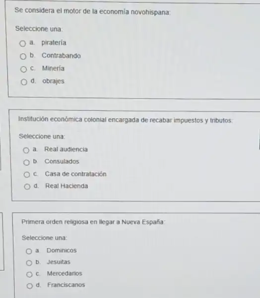 Se considera el motor de la economía novohispana:
Seleccione una:
a. piratería
b. Contrabando
c. Mineria
d. obrajes
Institución económica colonial encargada de recabar impuestos y tributos:
Seleccione una:
a. Real audiencia
b. Consulados
c. Casa de contratación
d. Real Hacienda
Primera orden religiosa en llegar a Nueva España:
Seleccione una:
a. Dominicos
b. Jesuitas
c. Mercedarios
d. Franciscanos