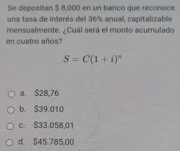 Se depositan 8,000 en un banco que reconoce
una tasa de interés del 36%  anual, capitaliz able
mensualmente ¿Cuál será el monto acumulado
en cuatro años?
S=C(1+i)^n
a. 28,76
b. 39.010
C 33.058,01
d 45.785,00