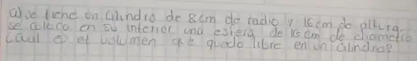 a) se tiene un cilindro de 8 mathrm(~cm) de radio y 16 mathrm(~cm) de altura se coloca en su interior una estera de 16 mathrm(~cm) de diametre cual es el volumen que quedo libre en un cilindro?