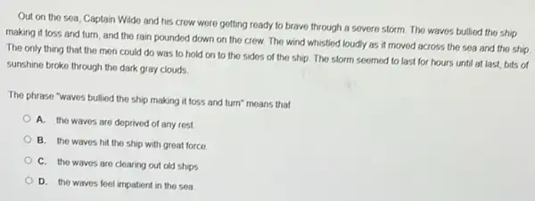 Out on the sea Captain Wilde and his crew were getting ready to brave through a severe storm. The waves bullied the ship
making it toss and turn, and the rain pounded down on the crew. The wind whistled loudly as it moved across the sea and the ship
The only thing that the men could do was to hold on to the sides of the ship. The storm seemed to last for hours until at last,bits of
sunshine broke through the dark gray clouds
The phrase "waves bullied the ship making it loss and turn" means that
A. the waves are deprived of any rest.
B. the waves hit the ship with great force
C. the waves are clearing out old ships
D. the waves feel impatient in the sea