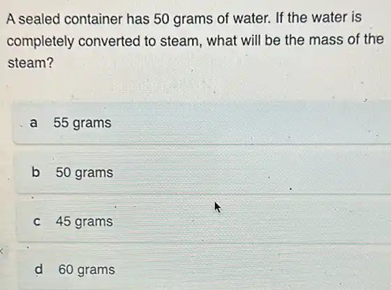 A sealed container has 50 grams of water.If the water. is
completely converted to steam, what will be the mass of the
steam?
a 55 grams
b 50 grams
c 45 grams
d 60 grams