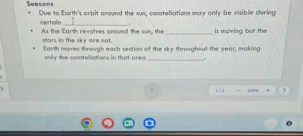 Seasons
Due to Earth's orbit around the sun constellations may only be visible during
certain __
As the Earth revolves around the sun, the __ is moving but the
stars in the sky are not.
Earth moves through each section of the sky throughout the year, making
only the constellations in that area __