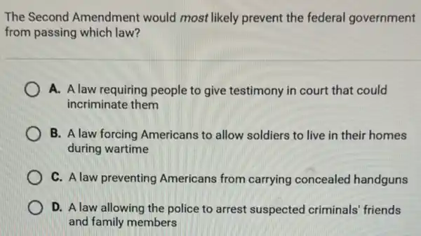 The Second Amendment would most likely prevent the federal government
from passing which law?
A. A law requiring people to give testimony in court that could
incriminate them
B. A law forcing Americans to allow soldiers to live in their homes
during wartime
C. A law preventing Americans from carrying concealed handguns
D. A law allowing the police to arrest suspected criminals friends
and family members