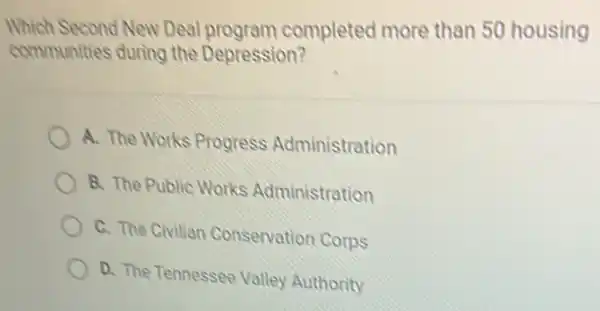 Which Second New Deal program completed more than 50 housing
communities during the Depression?
A. The Works Progress Administration
B. The Public Works Administration
C. The Civilian Conservation Corps
D. The Tennessee Valley Authority