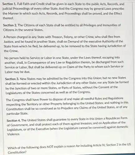 Section 1. Full Faith and Credit shall be given in each State to the public Acts.Records, and
judicial Proceedings of every other State. And the Congress may by general Laws prescribe
the Manner in which such Acts, Records, and Proceedings shall be proved and the Effect
thereof.
Section 2. The Citizens of each State shall be entitled to all Privileges and Immunities of
Citizens in the several States
APerson charged in any State with Treuson Felony, orother Crime,who shall flee from
Justice, and be found in another State, shall on Demand of the executive Authority of the
State from which he fled, be delivered up to be removed to the State having Junisdiction of
the Crime.
No person held to Service or Labor in one State, under the Laws thereof, escaping into
another, shall, in Consequence of any Law or Regulation therein, be discharged from such
Service or Labor, But shall be delivered up on Claim of the Party to whom such Service or
Labor maybe due.
Section 3. New States may be admitted by the Congress into this Union; but no new States
shall be formed or encted within the Misdiction of anyother State:nor any State be formed
by the Junction of two or more States.or Parts of States without the Consent of the
Legislatures of the States concerned as well as of the Congress
The Congress shall have Power to dispose of and make all needful Rules and Regulations
respecting the Territory or other Property belonging to the United States; and nothing in this
Constitution shall be so construed as to Prejudice any Claims of the United States, or of any
particular State.
Section 4. The United States shall guarantee to every State in this Union a Republican Form
of Government, and shall protect each of them against Invasion; and on Application of the
Legislature, or of the Executive (when the Legislature cannot be convened) against domestic
Violence.
Which of the following does NOT explain a reason for including Article M, Section 2 in the US
Constitution?