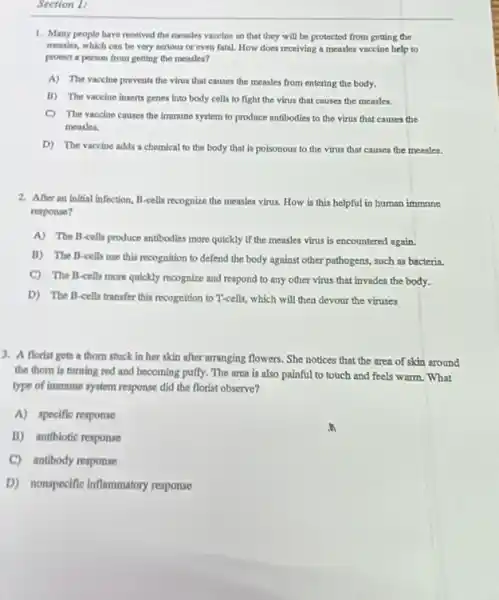 Section 1:
1. Many people have received the measles vaccine so that they will be protected from getting the
measles, which can be very serious or even fatal. How does receiving a measles vaccine help to
protect a person from getting the measles?
A) The vaccine prevents the virus that causes the measles from entering the body.
B) The vaccine inserts genes into body cells to fight the virus that causes the measles.
C) The vaccine causes the immune system to produce antibodies to the virus that causes the
measles.
D) The vaccine adds a chemical to the body that is poisonous to the virus that causes the measles.
2. After an initial Infection B-cells recognize the measles virus. How is this helpful in human immune
response?
A) The B-cells produce antibodies more quickly if the measles virus is encountered again.
B) The B-cells use this recognition to defend the body against other pathogens, soch as bacteria
C) The B-cells more quickly recognize and respond to any other virus that invades the body.
D) The B-cells transfer this recognition to T-cells,which will then devour the viruses
3. A florist gets a thorn stuck in her skin after arranging flowers. She notices that the area of skin around
the thom is turning red and becoming puffy The area is also painful to touch and feels warm. What
type of immune system response did the florist observe?
A) specific response
B) antibiotic response
C) antibody response
D) nonspecific inflammatory response