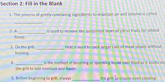 Section 2: Fill in the Blank
1. The process of gently combining ingredients to maintain air and volume is called
__
2. A __ is used to remove the outermost layer of citrus fruits for added
flavor.
3. On the grill, __ heat is used to cook larger cuts of meat slowly without
burning.
4. __ is the method of brushing or spooning liquid over food as it cooks on
the grill to add moisture and flavor.
5. Before beginning to grill, always __ the grill to ensure even cooking.