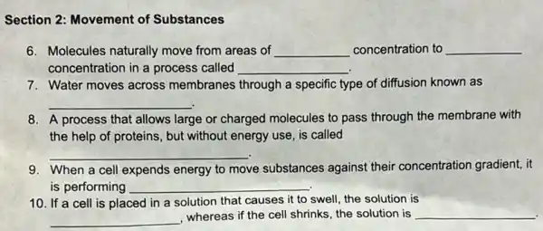 Section 2: Movement of Substances
6. Molecules naturally move from areas of __ concentration to __
concentration in a process called __
7. Water moves across membranes through a specific type of diffusion known as
__
8. A process that allows large or charged molecules to pass through the membrane with
the help of proteins , but without energy use is called
__
9. When a cell expends energy to move substances against their concentration gradient, it
is performing __
10. If a cell is placed in a solution that causes it to swell, the solution is
__ , whereas if the cell shrinks, the solution is __