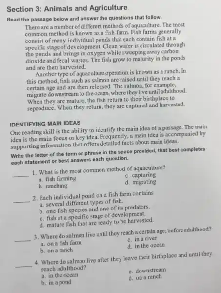 Section 3: Animals and Agriculture
Read the passage below and answer the questions that follow.
There are a number of different methods of aquaculture. The most
common method is known as a fish farm.Fish farms generally
consist of many individual ponds that each contain fish at a
specific stage of development.Clean water is circulated through
the ponds and brings in oxygen while sweeping away carbon
dioxide and fecal wastes.The fish grow to maturity in the ponds
and are then harvested.
Another type of aquaculture operation is known as a ranch. In
this method, fish such as salmon are raised until they reach a
certain age and are then released. The salmon for example,
migrate downstream to the ocean, where they live until adulthood.
When they are mature the fish return to their birthplace to
reproduce. When they return they are captured and harvested.
IDENTIFYING MAIN IDEAS
One reading skill is the ability to identify the main idea of a passage.The main
idea is the main focus or key idea.Frequently, a main idea is accompanied by
supporting information that offers detailed facts about main ideas.
Write the letter of the term or phrase in the space provided that best completes
each statement or best answers each question.
__
1. What is the most common method of aquaculture?
C . capturing
a. fish farming
d. migrating
b. ranching
__
2. Each individual pond on a fish farm contains
a. several different types of fish.
b. one fish species and one of its predators.
c. fish at a specific stage of development.
d. mature fish that are ready to be harvested.
__
3. Where do salmon live until they reach a certain age, before adulthood?
a. on a fish farm
c. in a river
b. on a ranch
d. in the ocean
__
4. Where do salmon live after they leave their birthplace and until they
reach adulthood?
a. in the ocean
c. downstream
b. in a pond
d. on a ranch