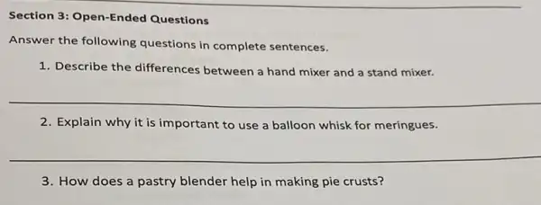 Section 3: Open-Ended Questions
Answer the following questions in complete sentences.
1. Describe the differences between a hand mixer and a stand mixer.
2. Explain why it is important to use a balloon whisk for meringues.
__
3. How does a pastry blender help in making pie crusts?