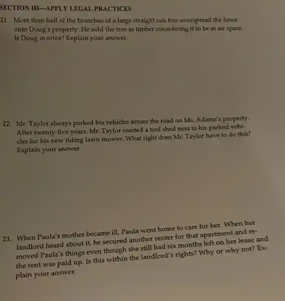 SECTION III-APPLY LEGAL PRACTICES
21. More than half of the branches of a large straight oak tree overspread the fence
onto Doug's property. He sold the tree as timber considering it to be in air space.
Is Doug in error?Explain your answer.
22. Mr. Taylor always parked his vehicles across the road on Ms.Adams's property.
After twenty-five years;Mr. Taylor erected a tool shed next to his parked vehi-
cles for his new riding lawn mower. What right does Mr. Taylor have to do this?
Explain your answer.
23. When Paula's mother became ill, Paula went home to care for her. When her
landlord heard about it.he secured another renter for that apartment and re-
moved Paula's things even though she still had six months left on her lease and
the rent was paid up. Is this within the landlord's rights? Why or why not? Ex-
plain your answer.