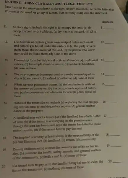 SECTION II-THINK CRITICALLY ABOUT LEGAL CONCEPTS
Directions: In the Answers column at the right of each statement, write the letter that
represents the word, or group of words, that correctly completes the statement.
Answers
11.
Surface rights include the right to (a) occupy the land, (b) de.
velop the land with buildings, (c) lay waste to the land, (d) all of
these
11 __
12. The doctrine of capture grants ownership of fluids such as oil
and natural gas found under the surface to (a) the party who ex
tracts them, (b) the owner of the land.(c) the person who knew
they could be found there, (d) none of the above
12 __
13. Ownership for a limited period of time falls under (a) conditional 13 __
estates, (b) fee simple absolute estates, (c) non -freehold estates,
(d) none of these
14. The most common document used to transfer ownership of re-
alty is (a) a covenant, (b) a deed,(c) a license, (d)none of these
14 __
15 When adverse possession occurs, (a) the occupation is without 15
the consent of the owner, (b) the occupation is open and notor).
ous, (c) the possession is continuous for several years, (d) all of
these
__
16. Duties of the tenant do not include (a)replacing the roof, (b)pay- __
ing rent on time,(c) making minor tepairs (d) general mainte-
nance of the property
17 A landlord may evict a tenant (a) if the landlord has a better offer
17. __
of rent, (b) if the tenant is not staying on the premises even
though the rent has been paid, (c) if the tenant has failed to make
minor repairs, (d) if the tenant fails to pay the rent
18 The implied warranty of habitability is the responsibility of the
(a) Fair Housing Act (b) landlond, (c) tenant,(d) community
18 __
Zoning ordinances (a)restrict the owner's use of his or her te
alty.(b) promote the health, safety, morals, and general welfare
community, (c) both a and b. (d) none of these
19. __
19.
If a terrant fattle to pay remt, the landlord may (a) sue to evist (o)
Chrow the tenant out (c) nothing (d) none of these
__