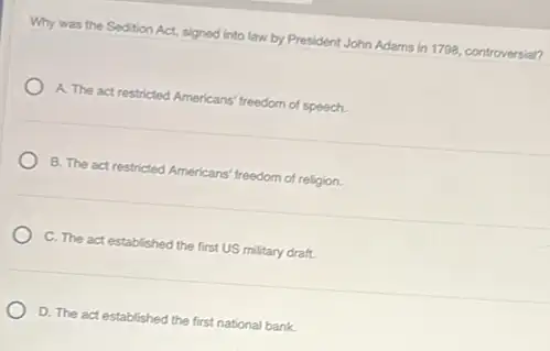 Why was the Sedition Act, signed into law by President John Adams in 1798, controversial?
A. The act restricted Americans' freedom of speech.
B. The act restricted Americans' freedom of religion
C. The act established the first US military draft.
D. The act established the first national bank.