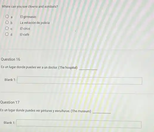 Where can you see clowns and acrobats?
a El gimnasio
b La estación de policia
c El circo
d d El café
Question 16
Es un lugar donde puedes ver a un doctor. (The hospital) __
Blank 1: square 
Question 17
Es un lugar donde puedes ver pinturas y esculturas. (The museum) __
Blank 1: square