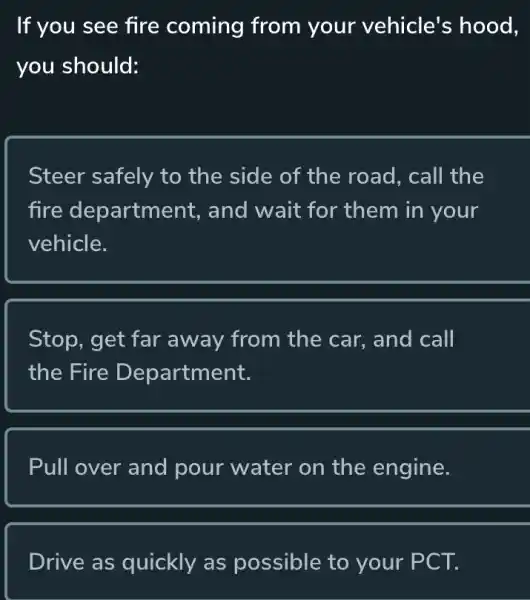 If you see fire coming from your vehicle's hood,
you should:
Steer safely to the side of the road, call the
fire department., and wait for them in your
vehicle.
Stop, get far away from the car, and call
the Fire Department.
Pull over and pour water on the engine.
Drive as quickly as possible to your PCT.