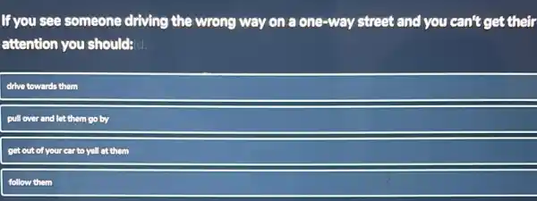 If you see someone driving the wrong way on a one-way street and you can't get their
attention you should?d:
drive towards them
pull over and let them go by
get out of your car to yell at them
follow them