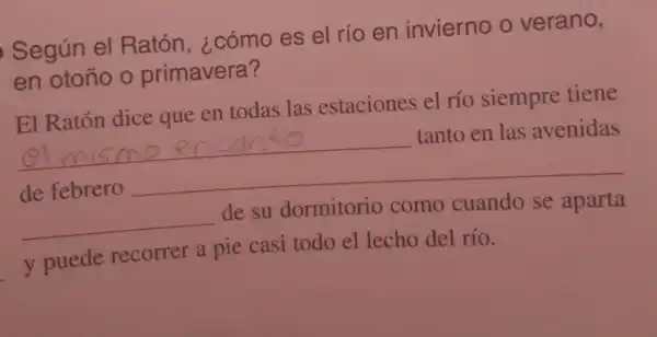 Según el Ratón , ¿cómo es el rio en invierno o verano,
en otoño o primavera?
El Ratón dice que en todas las estaciones el río siempre tiene
__
__ tanto en las avenidas
__
__ de su dormitorio como cuando se aparta
y puede recorrer a pie casi todo el lecho del río.