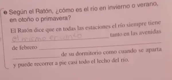 - Según el Ratón ¿cómo es el rio en invierno o verano,
en otoño o primavera?
El Ratón dice que en todas las estaciones el río siempre tiene
__
tanto en las avenidas
de febrero
__
__
de su dormitorio como
y puede recorrer a pie casi todo el lecho del río.