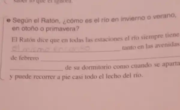 - Según el Ratón, ¿cómo es el rio en invierno o verano,
en otoño o primavera?
El Ratón dice que en todas las estaciones el río siempre tiene
__
tanto en las avenidas
de febrero
__ de su dormitorio como cuando se aparta
y puede recorrer a pie casi todo el lecho del río.