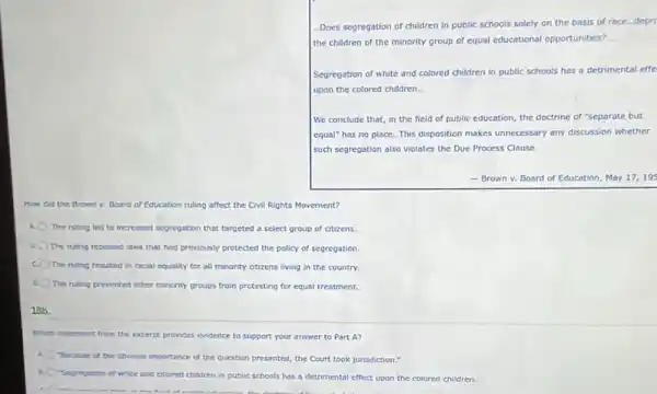 Does segregation of children in public schools solely on the basis of race depn
the children of the minority group of equal educational opportunities?
Segregation of white and colored children in public schools has a detrimental effe
upon the colored children.
We conclude that, in the field of public education, the doctrine of "separate but
equal" has no place This disposition makes unnecessary any discussion whether
such segregation also violates the Due Process Clause.
- Brown v. Board of Education, May 17,195
How did the Brown v. Board of Education ruling affect the Civil Rights Movement?
A The ruling led to increased sepregation that targeted a select group of citizens
The ruling repealed laws that had previously protected the policy of segregation
c. The ruling resulted in racial equality for all minority citizens living in the country
The ruling prevented other minority groups from protesting for equal treatment.
18b.
Which statement from the excerpt provides evidence to support your answer to Part A?
"Because of the covious importance of the question presented, the Court took jurisdiction."
n
"Segregation of white and colored children in public schools has a detrimental effect upon the colored children.