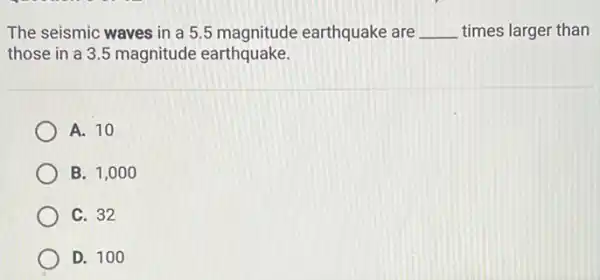 The seismic waves in a 5.5 magnitude earthquake are __ times larger than
those in a 35 magnitude earthquake.
A. 10
B. 1,000
C. 32
D. 100