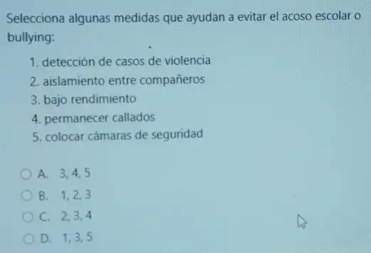 Selecciona algunas medidas que ayudan a evitar el acoso escolar o
bullying:
1. detección de casos de violencia
2. aislamiento entre compañeros
3. bajo rendimiento
4. permanecer callados
5. colocar cámaras de seguridad
A. 3,4,5
B. 1,2,3
C. 2,3,4
D. 1,3,5