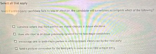 Select all that apply
Even if a third-party candidate fails to wia an elect on, the candidate will sometimes accomplish which of the following?
convince voters thel third partics are vable choices in future elections
draw attention to an Issue previously ignored by the two major candidales
encourage one or both major parlies to address Issues introduced by the third party
hold a poilical convention for the third party in creter to resemble a major perty