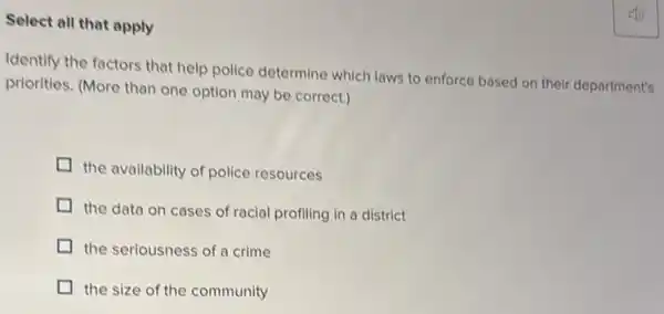 Select all that apply
Identify the factors that help police determine which laws to enforce based on their department's
priorities. (More than one option may be correct.)
the availability of police resources
the data on cases of racial profiling in a district
the seriousness of a crime
the size of the community