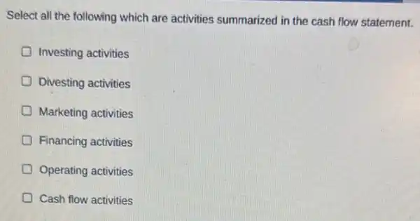 Select all the following which are activities summarized in the cash flow statement.
D Investing activities
D Divesting activities
Marketing activities
D Financing activities
Operating activities
D Cash flow activities