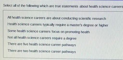 Select all of the following which are true statements about health science careers
All health science careers are about conducting scientific research
Health science careers typically require a master's degree or higher
Some health science careers focus on promoting health
Not all health science careers require a degree
There are five health science career pathways
There are two health science career pathways