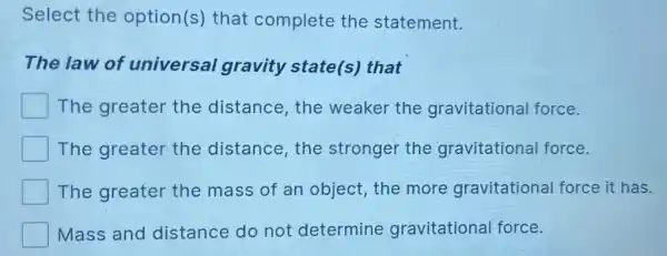 Select the option(s) that complete the statement.
The law of universal gravity state(s)that
The greater the distance,the weaker the gravitational force.
The greater the distance,the stronger the gravitationa force.
The greater the mass of an object, the more gravitational force it has.
Mass and distance do not determine gravitational force.