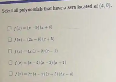 Select all polynomials that have a zero located at
(4,0)
f(x)=(x-5)(x+4)
f(x)=(2x-8)(x+5)
f(x)=4x(x-3)(x-1)
f(x)=(x-4)(x-3)(x+1)
f(x)=2x(4-x)(x+5)(3x-4)